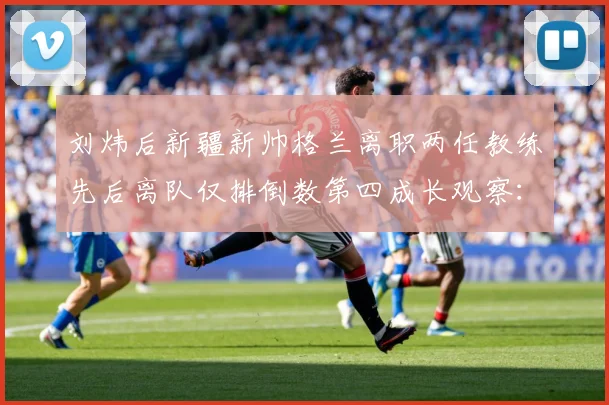 刘炜后新疆新帅格兰离职两任教练先后离队仅排倒数第四成长观察：最新赛事动态与深度分析