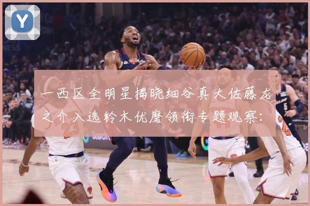 一西区全明星揭晓细谷真大佐藤龙之介入选铃木优磨领衔专题观察：最新赛事动态与深度分析