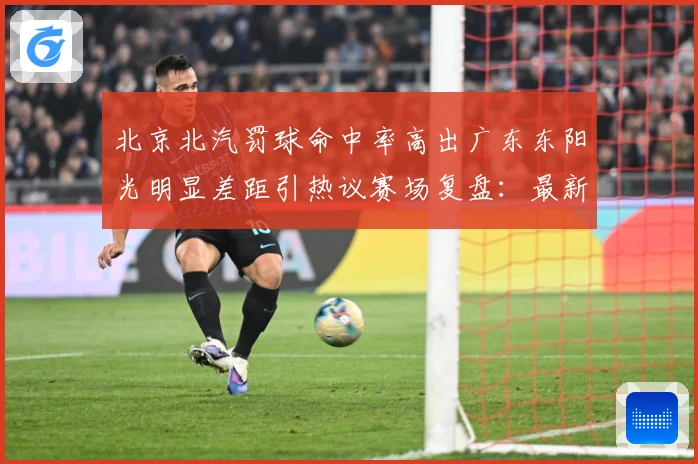 北京北汽罚球命中率高出广东东阳光明显差距引热议赛场复盘：最新赛事动态与深度分析
