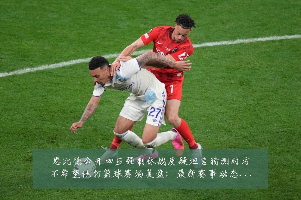 恩比德公开回应强制休战质疑坦言猜测对方不希望他打篮球赛场复盘:最新赛事动态与深度分析