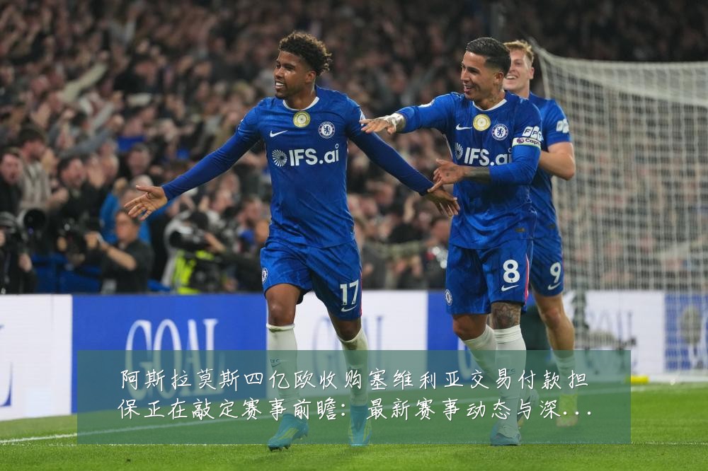 阿斯拉莫斯四亿欧收购塞维利亚交易付款担保正在敲定赛事前瞻:最新赛事动态与深度分析