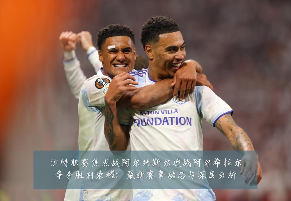 沙特联赛焦点战阿尔纳斯尔迎战阿尔希拉尔争夺胜利荣耀：最新赛事动态与深度分析